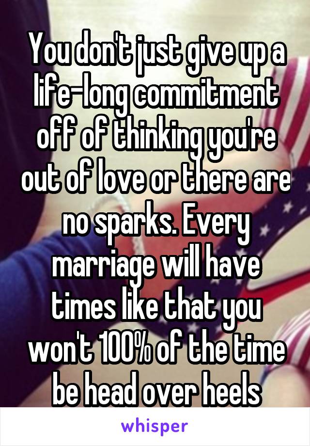 You don't just give up a life-long commitment off of thinking you're out of love or there are no sparks. Every marriage will have times like that you won't 100% of the time be head over heels