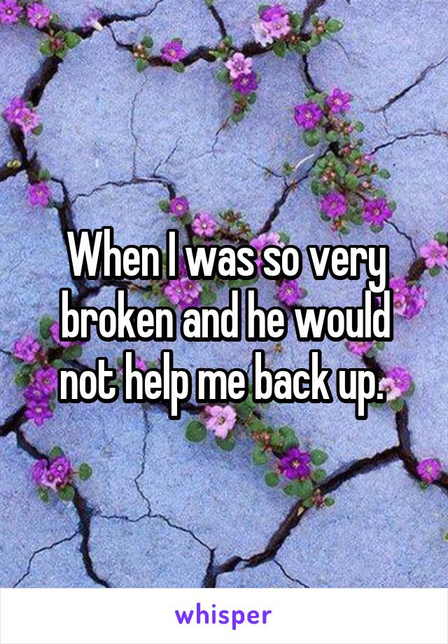 When I was so very broken and he would not help me back up. 