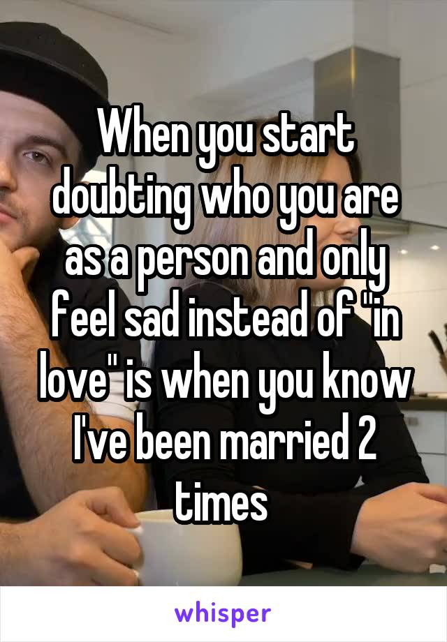 When you start doubting who you are as a person and only feel sad instead of "in love" is when you know I've been married 2 times 