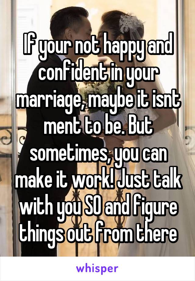 If your not happy and confident in your marriage, maybe it isnt ment to be. But sometimes, you can make it work! Just talk with you SO and figure things out from there