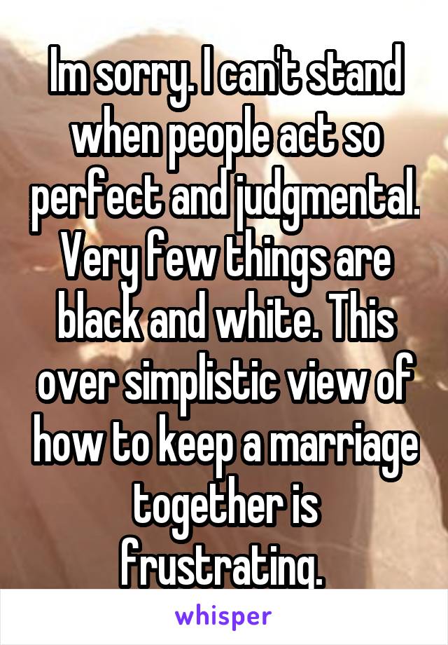 Im sorry. I can't stand when people act so perfect and judgmental. Very few things are black and white. This over simplistic view of how to keep a marriage together is frustrating. 