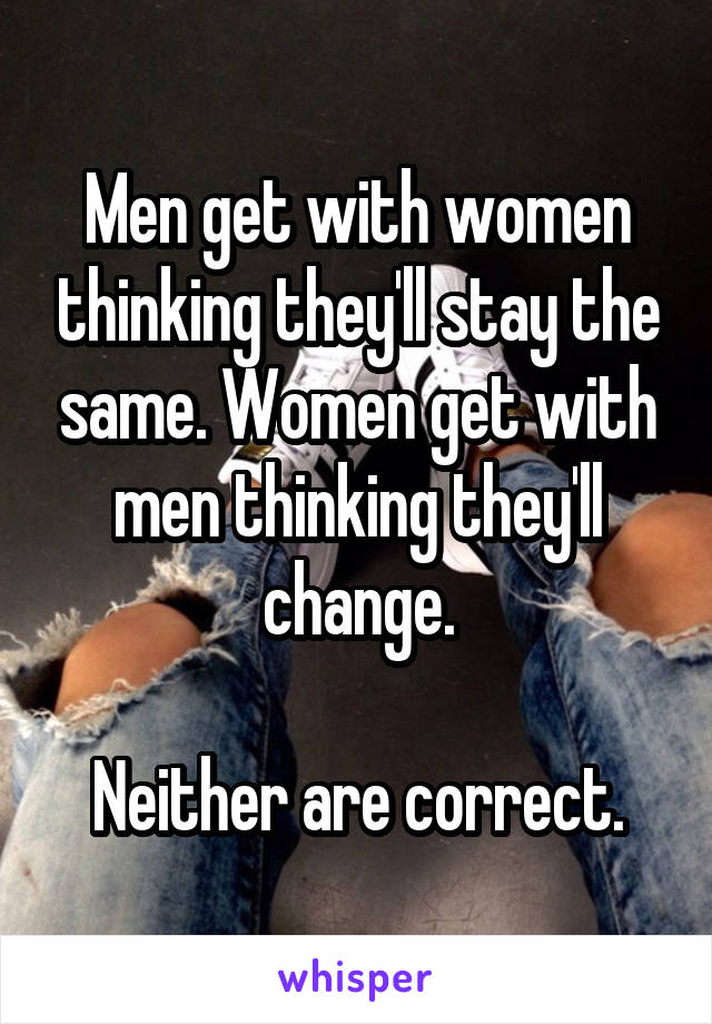 Men get with women thinking they'll stay the same. Women get with men thinking they'll change.

Neither are correct.