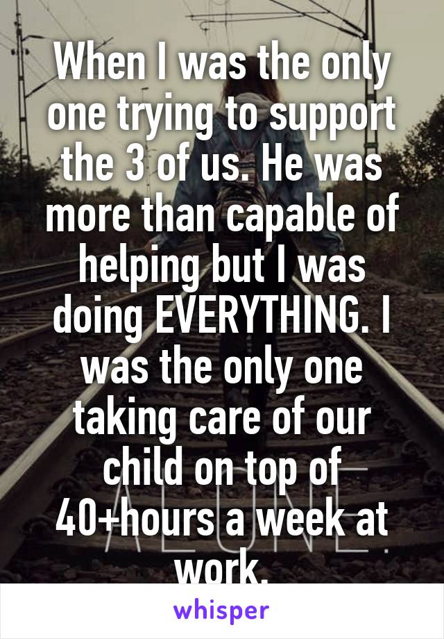 When I was the only one trying to support the 3 of us. He was more than capable of helping but I was doing EVERYTHING. I was the only one taking care of our child on top of 40+hours a week at work.