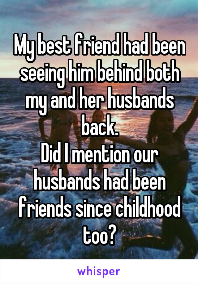 My best friend had been seeing him behind both my and her husbands back.
Did I mention our husbands had been friends since childhood too?