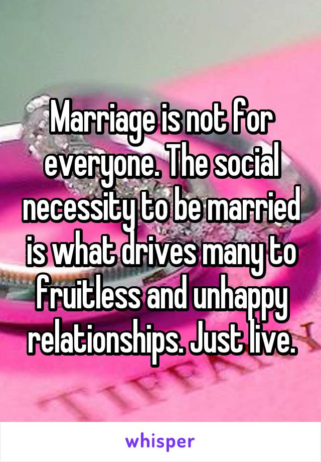 Marriage is not for everyone. The social necessity to be married is what drives many to fruitless and unhappy relationships. Just live.