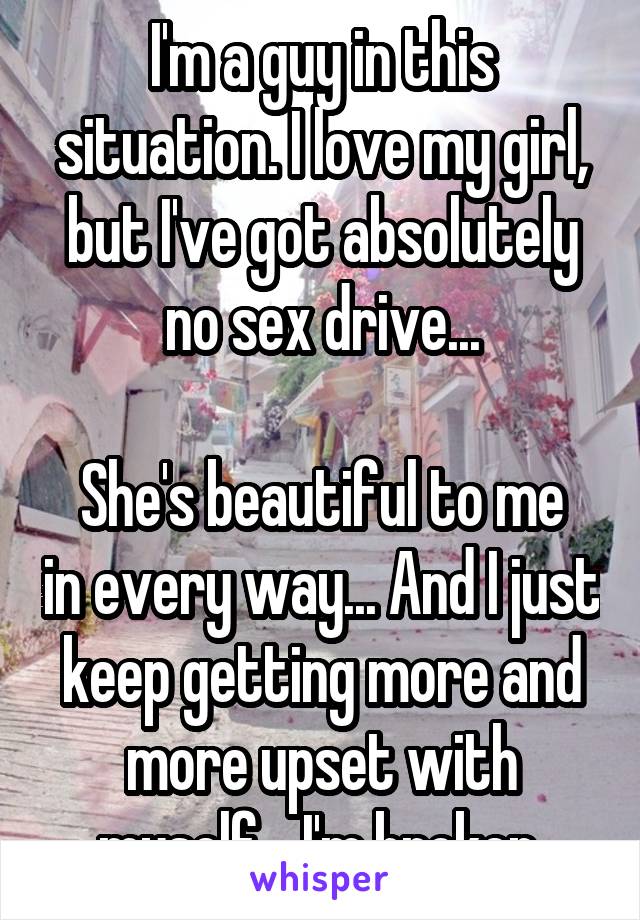 I'm a guy in this situation. I love my girl, but I've got absolutely no sex drive...

She's beautiful to me in every way... And I just keep getting more and more upset with myself... I'm broken.