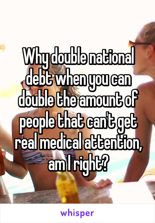 Why double national debt when you can double the amount of people that can't get real medical attention, am I right?