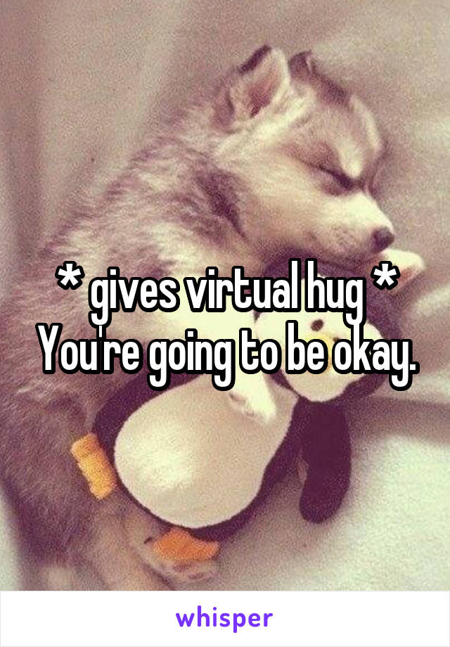 * gives virtual hug * You're going to be okay.