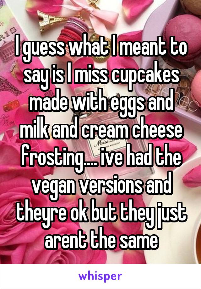 I guess what I meant to say is I miss cupcakes made with eggs and milk and cream cheese frosting.... ive had the vegan versions and theyre ok but they just arent the same