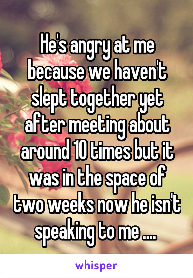 He's angry at me because we haven't slept together yet after meeting about around 10 times but it was in the space of two weeks now he isn't speaking to me .... 