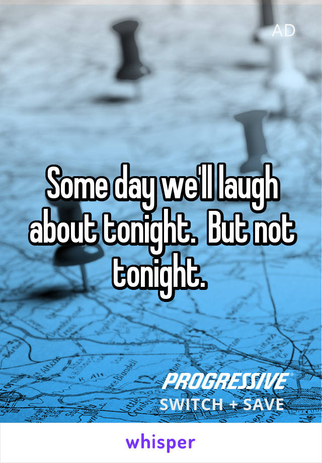 Some day we'll laugh about tonight.  But not tonight. 