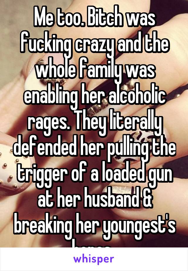 Me too. Bitch was fucking crazy and the whole family was enabling her alcoholic rages. They literally defended her pulling the trigger of a loaded gun at her husband & breaking her youngest's bones. 