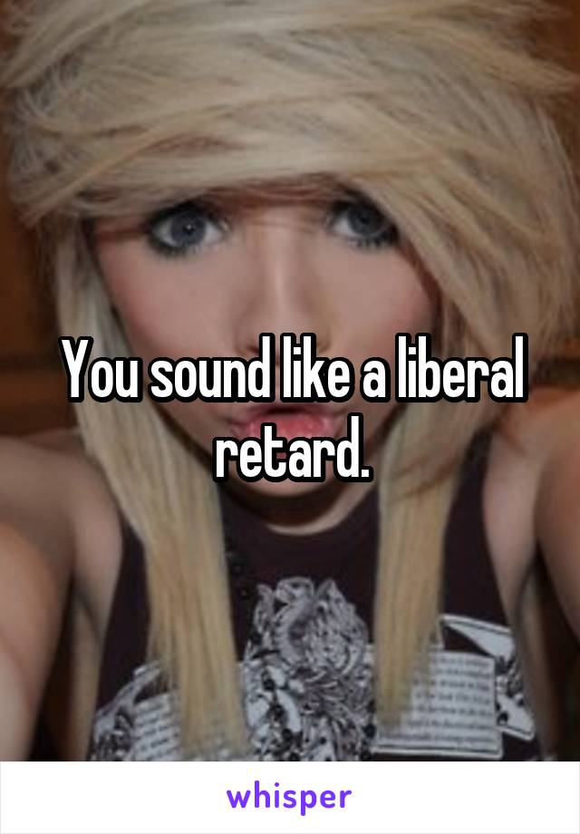 You sound like a liberal retard.