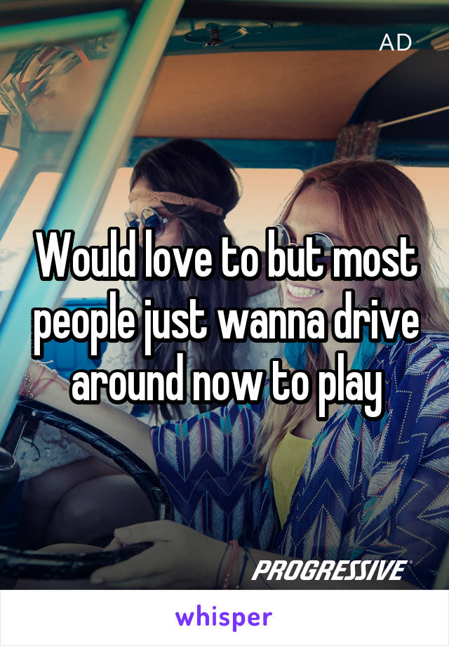 Would love to but most people just wanna drive around now to play