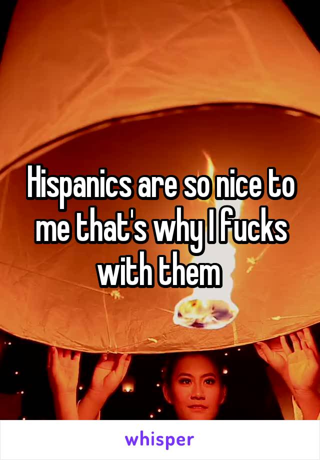 Hispanics are so nice to me that's why I fucks with them 