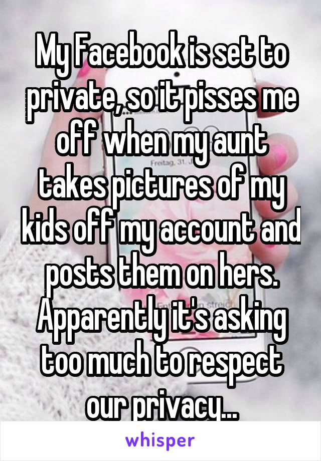 My Facebook is set to private, so it pisses me off when my aunt takes pictures of my kids off my account and posts them on hers. Apparently it's asking too much to respect our privacy...