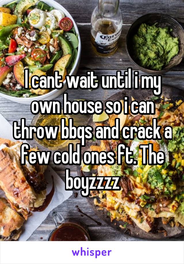 I cant wait until i my own house so i can throw bbqs and crack a few cold ones ft. The boyzzzz