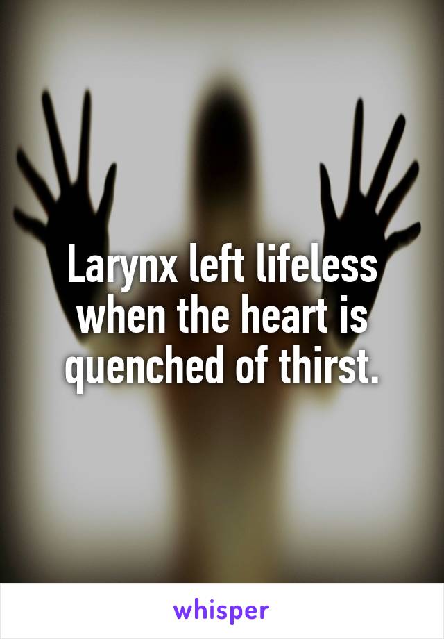 Larynx left lifeless when the heart is quenched of thirst.
