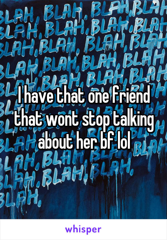 I have that one friend that wont stop talking about her bf lol