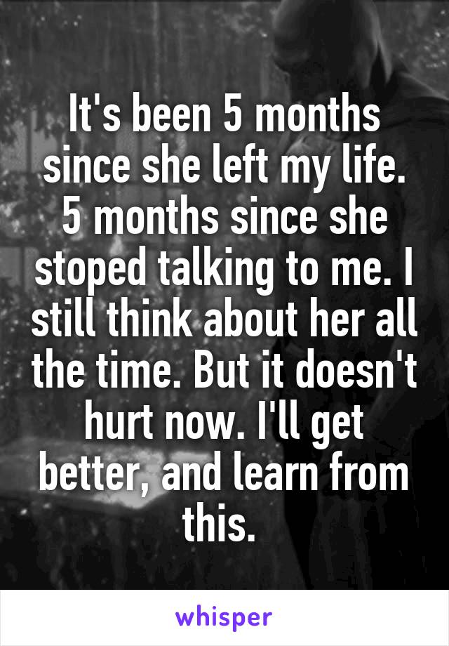 It's been 5 months since she left my life. 5 months since she stoped talking to me. I still think about her all the time. But it doesn't hurt now. I'll get better, and learn from this. 