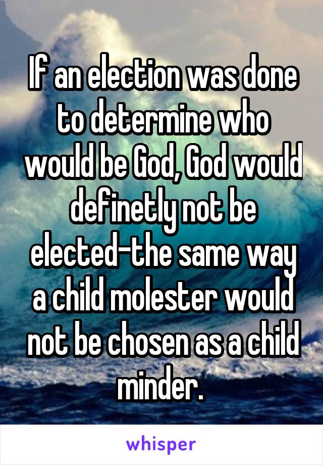 If an election was done to determine who would be God, God would definetly not be elected-the same way a child molester would not be chosen as a child minder. 