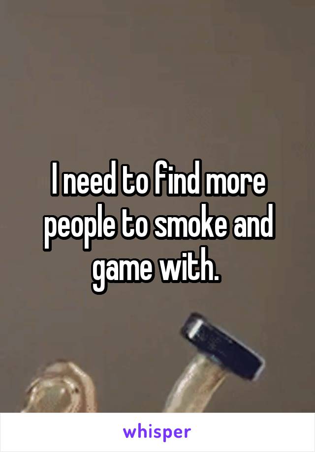 I need to find more people to smoke and game with. 