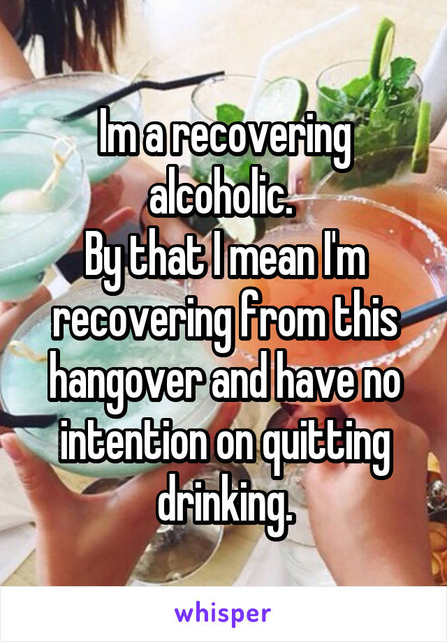 Im a recovering alcoholic. 
By that I mean I'm recovering from this hangover and have no intention on quitting drinking.