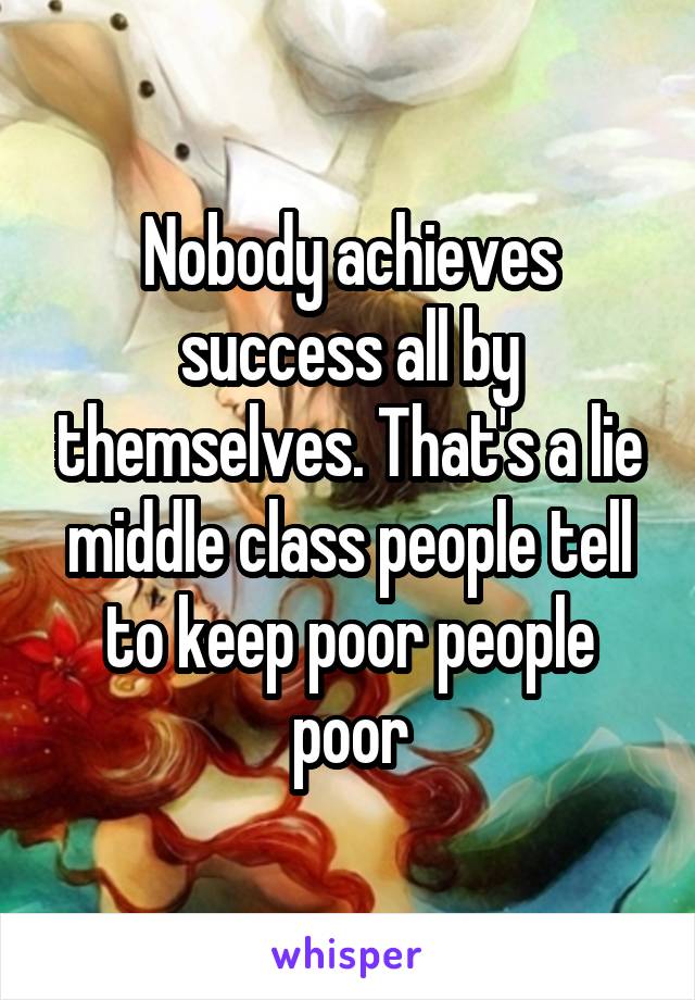 Nobody achieves success all by themselves. That's a lie middle class people tell to keep poor people poor