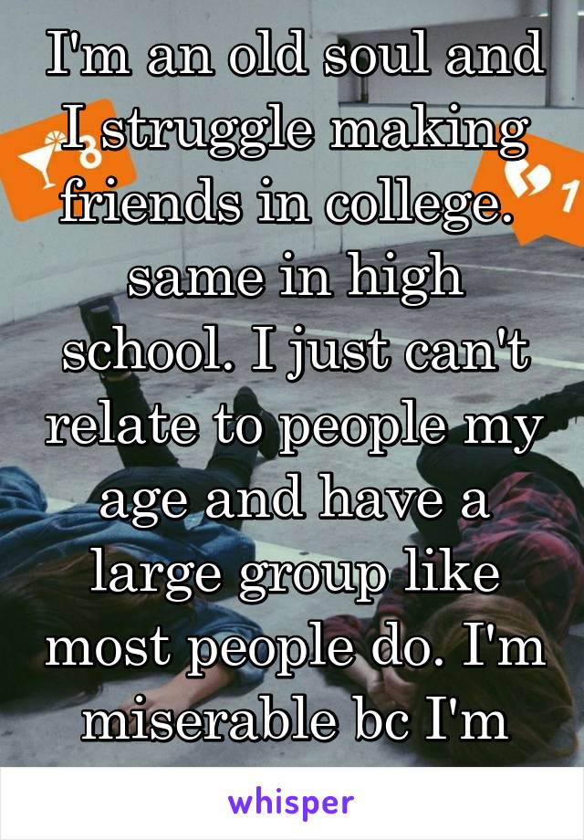  I'm an old soul and I struggle making friends in college.  same in high school. I just can't relate to people my age and have a large group like most people do. I'm miserable bc I'm extroverted