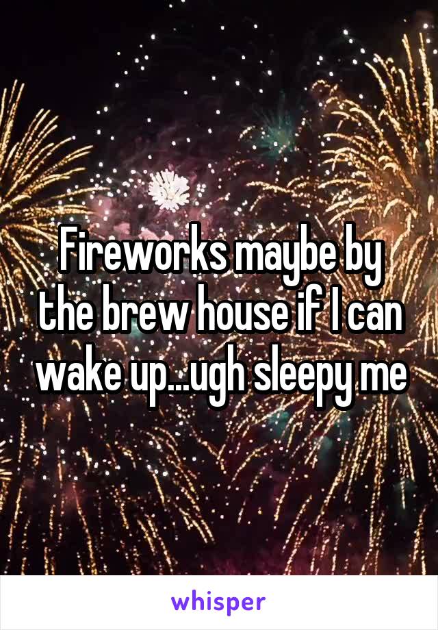 Fireworks maybe by the brew house if I can wake up...ugh sleepy me