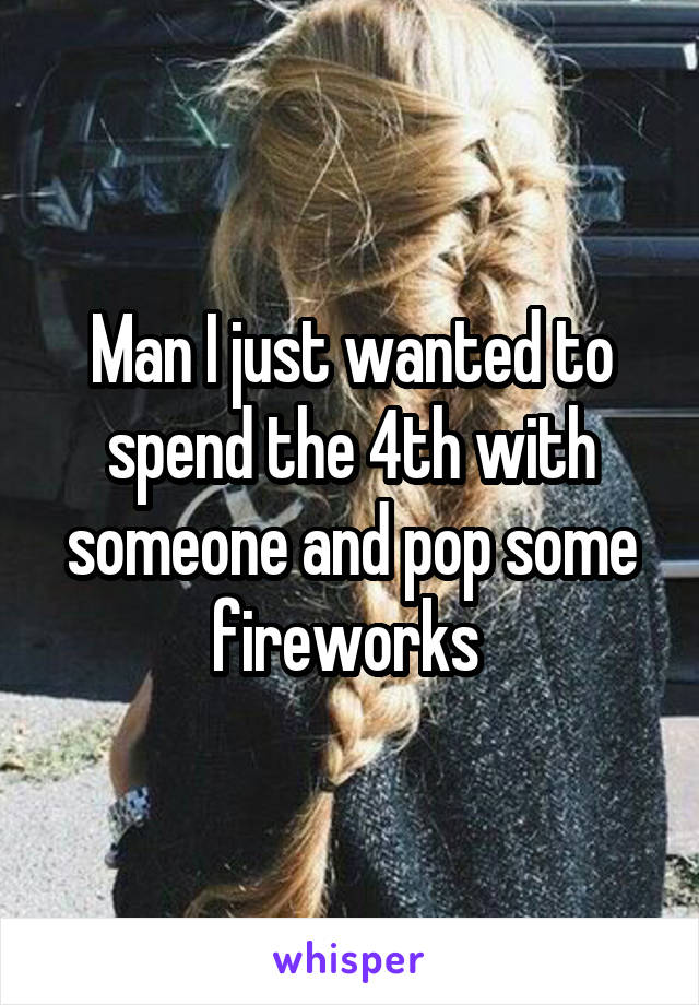Man I just wanted to spend the 4th with someone and pop some fireworks 