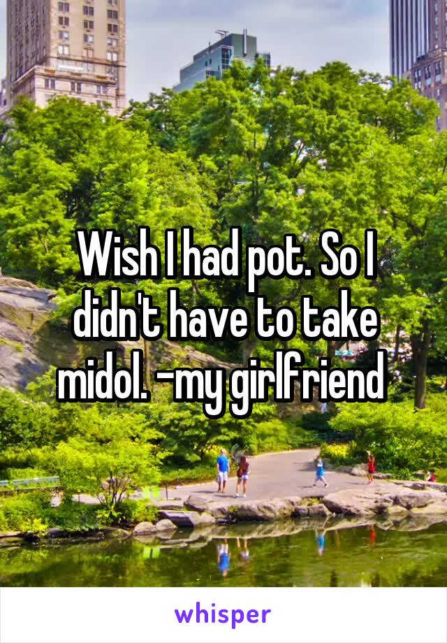 Wish I had pot. So I didn't have to take midol. -my girlfriend 