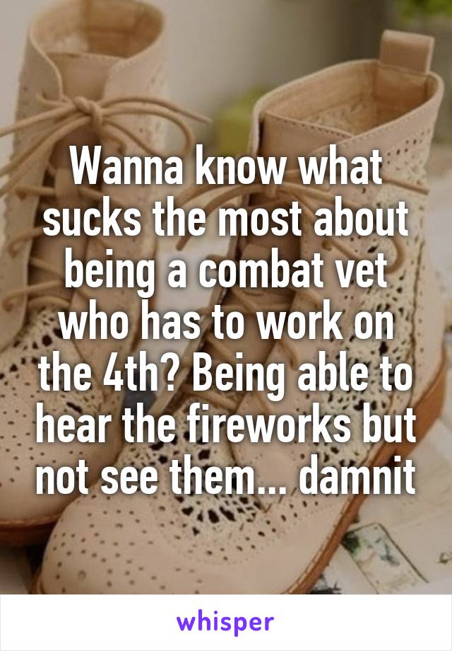 Wanna know what sucks the most about being a combat vet who has to work on the 4th? Being able to hear the fireworks but not see them... damnit
