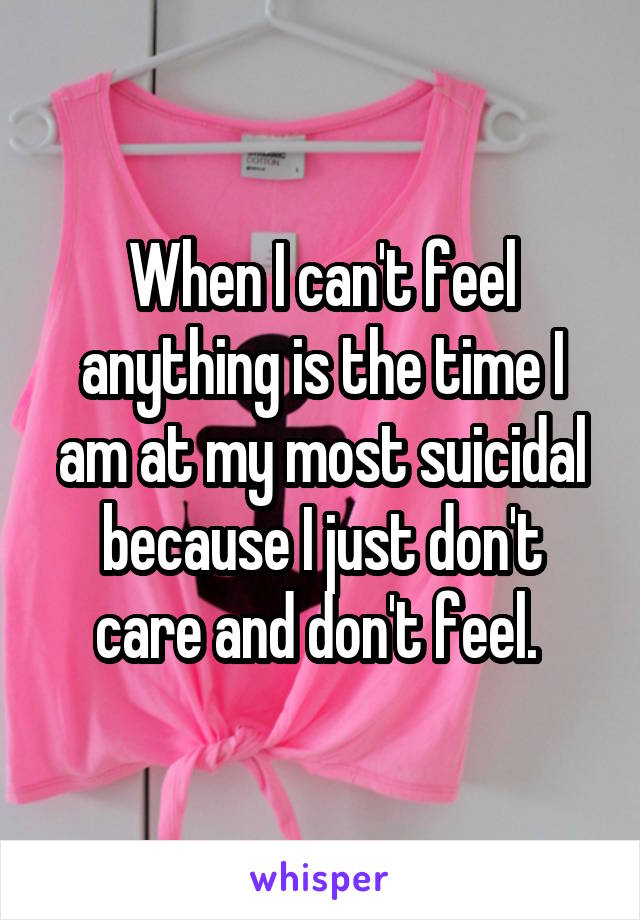 When I can't feel anything is the time I am at my most suicidal because I just don't care and don't feel. 