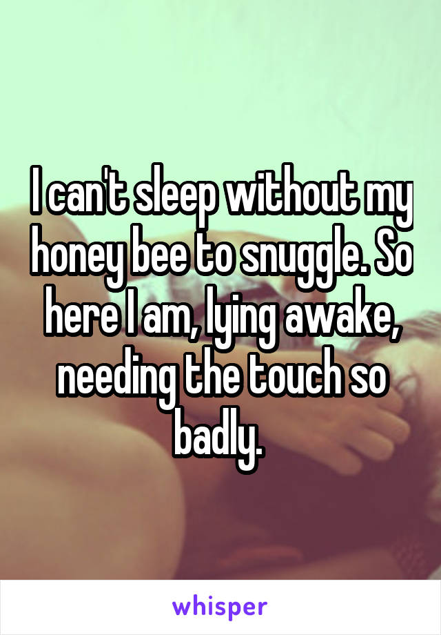 I can't sleep without my honey bee to snuggle. So here I am, lying awake, needing the touch so badly. 