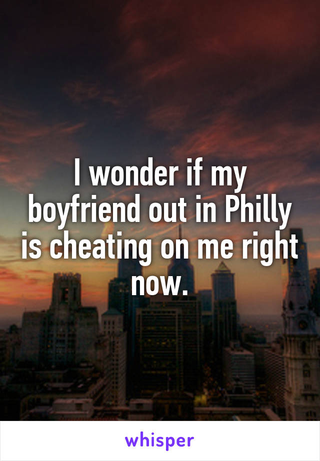 I wonder if my boyfriend out in Philly is cheating on me right now.