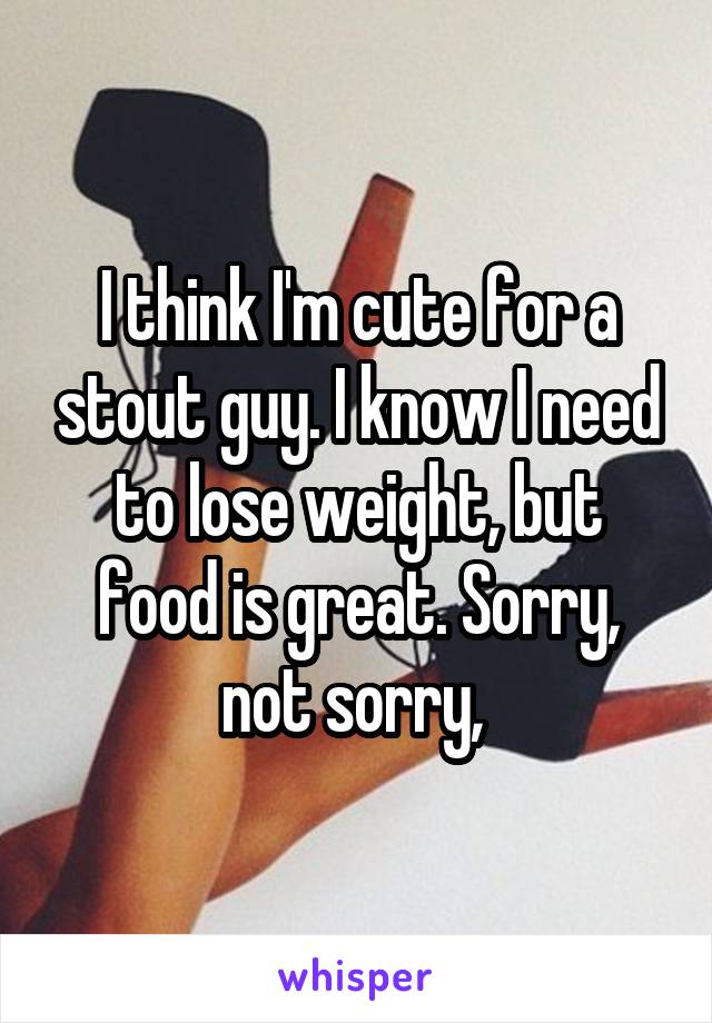 I think I'm cute for a stout guy. I know I need to lose weight, but food is great. Sorry, not sorry, 
