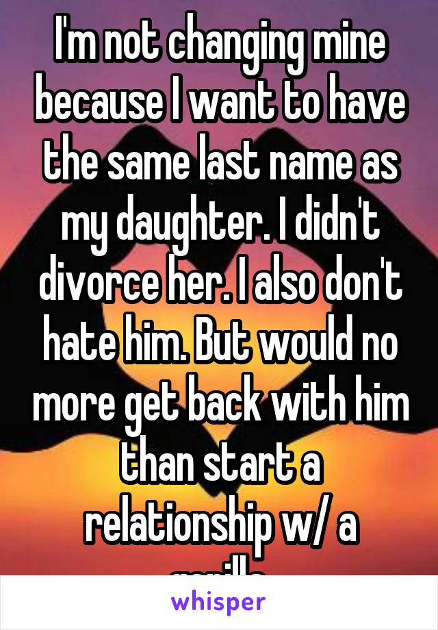 I'm not changing mine because I want to have the same last name as my daughter. I didn't divorce her. I also don't hate him. But would no more get back with him than start a relationship w/ a gorilla.