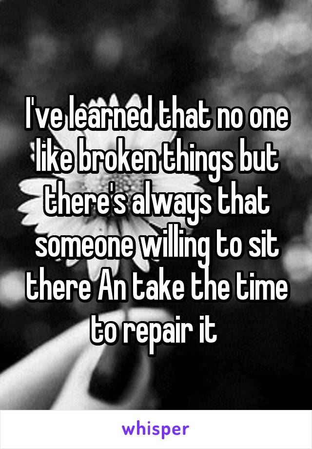 I've learned that no one like broken things but there's always that someone willing to sit there An take the time to repair it 