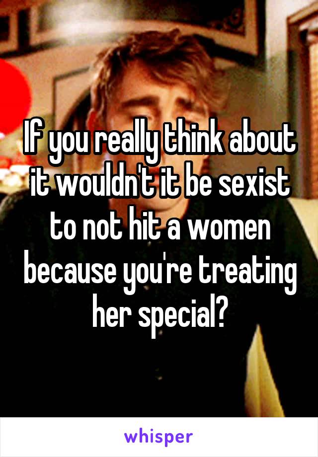 If you really think about it wouldn't it be sexist to not hit a women because you're treating her special?