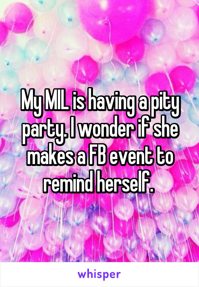 My MIL is having a pity party. I wonder if she makes a FB event to remind herself. 