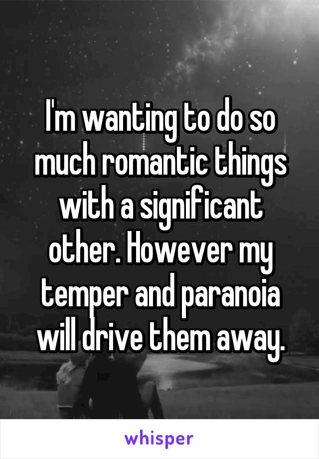 I'm wanting to do so much romantic things with a significant other. However my temper and paranoia will drive them away.