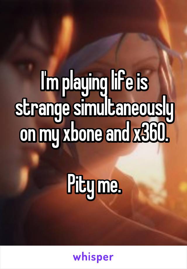 I'm playing life is strange simultaneously on my xbone and x360.

Pity me.