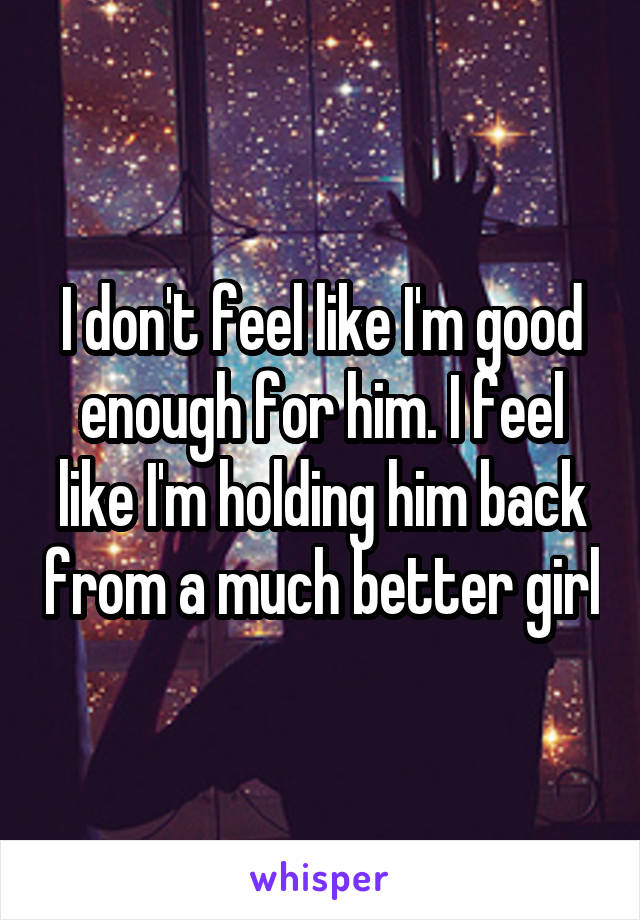 I don't feel like I'm good enough for him. I feel like I'm holding him back from a much better girl