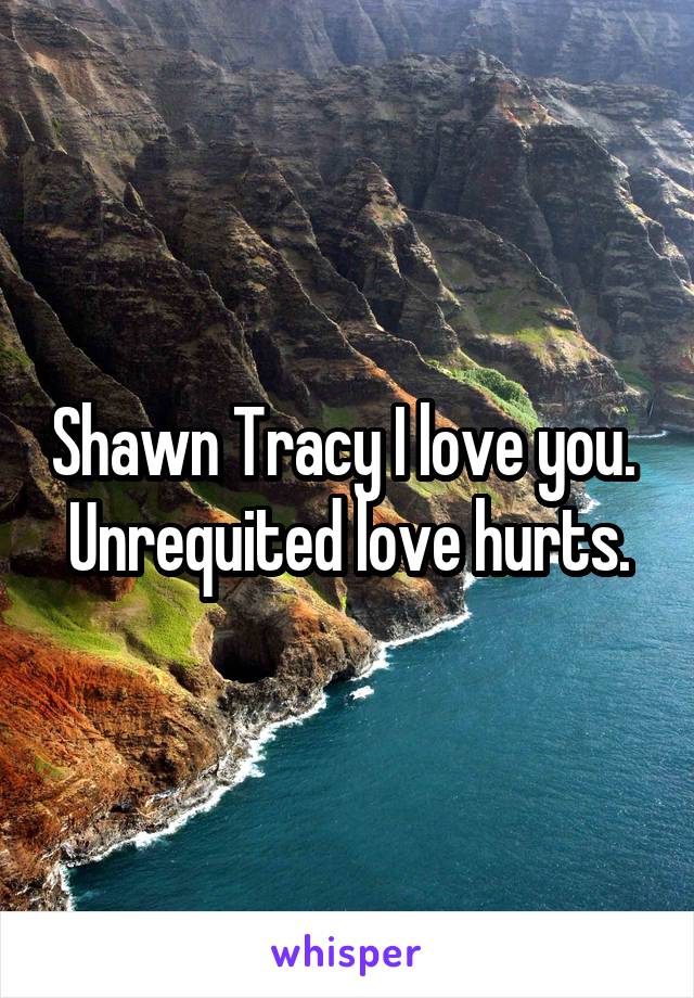 Shawn Tracy I love you. 
Unrequited love hurts.