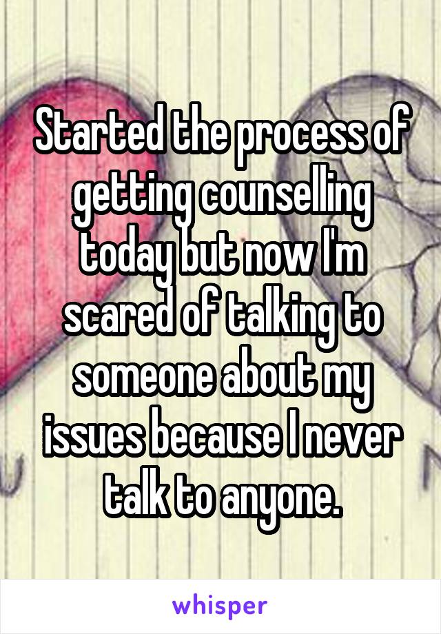 Started the process of getting counselling today but now I'm scared of talking to someone about my issues because I never talk to anyone.