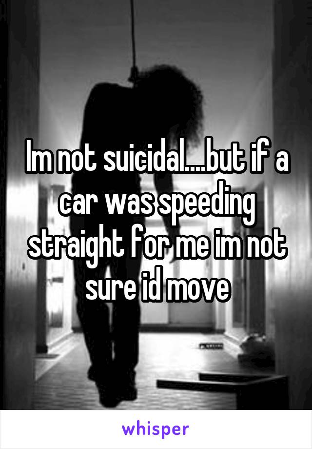 Im not suicidal....but if a car was speeding straight for me im not sure id move