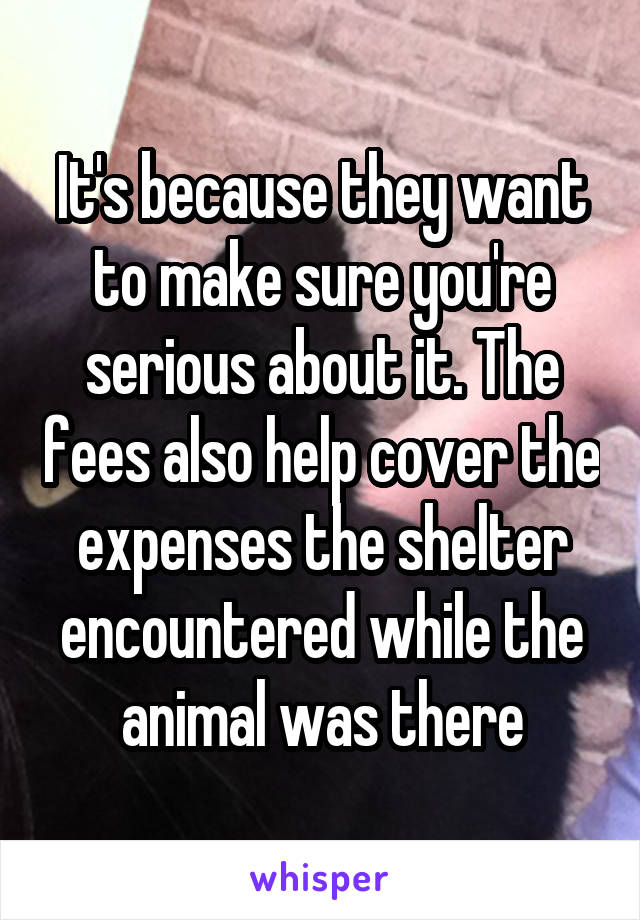 It's because they want to make sure you're serious about it. The fees also help cover the expenses the shelter encountered while the animal was there