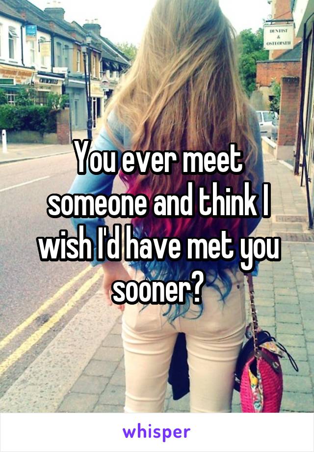You ever meet someone and think I wish I'd have met you sooner?