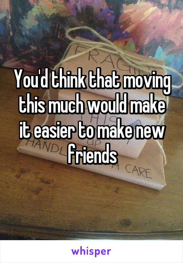 You'd think that moving this much would make it easier to make new friends
